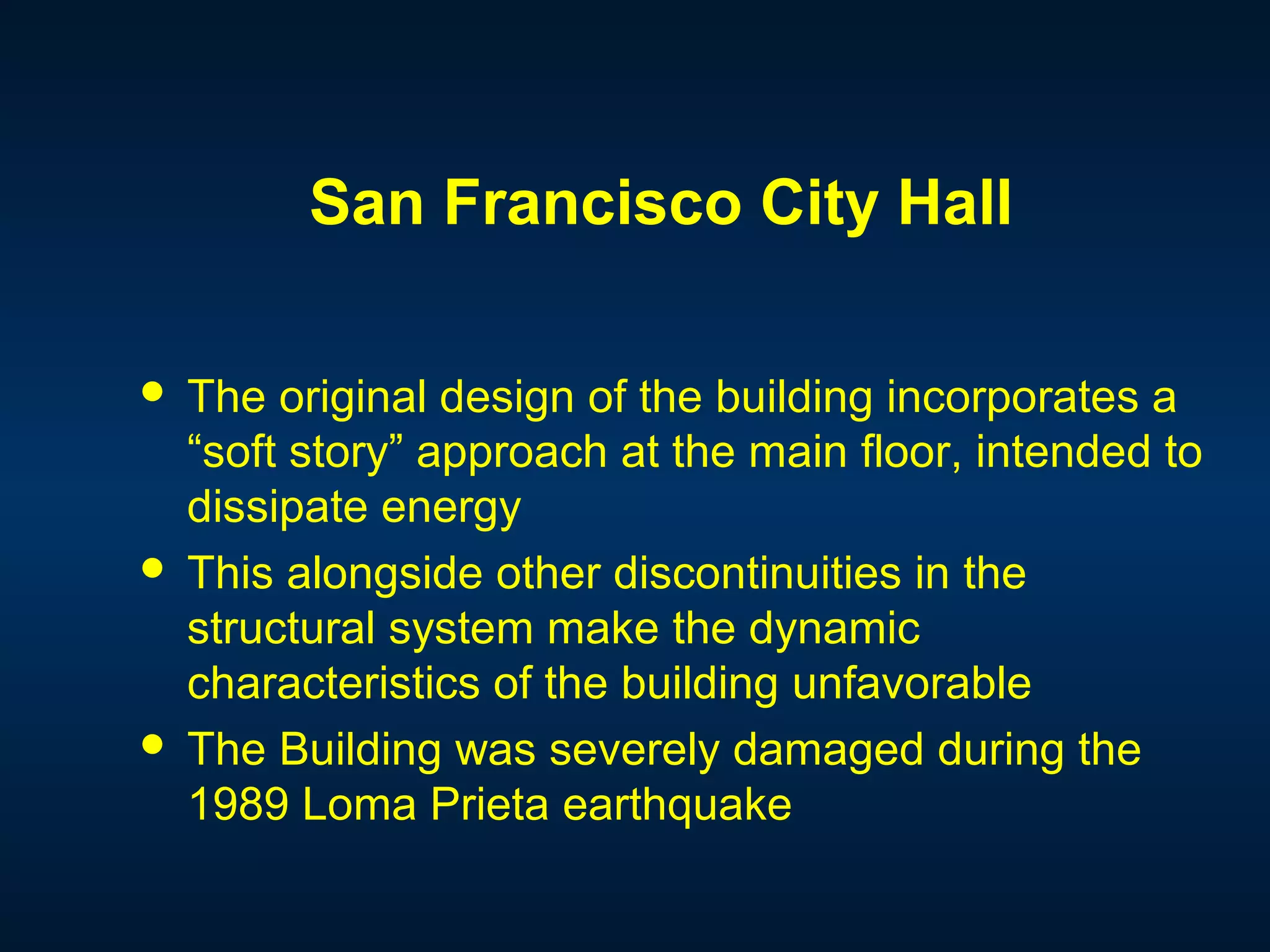 San Francisco City Hall
 The original design of the building incorporates a
“soft story” approach at the main floor, intended to
dissipate energy
 This alongside other discontinuities in the
structural system make the dynamic
characteristics of the building unfavorable
 The Building was severely damaged during the
1989 Loma Prieta earthquake
 
