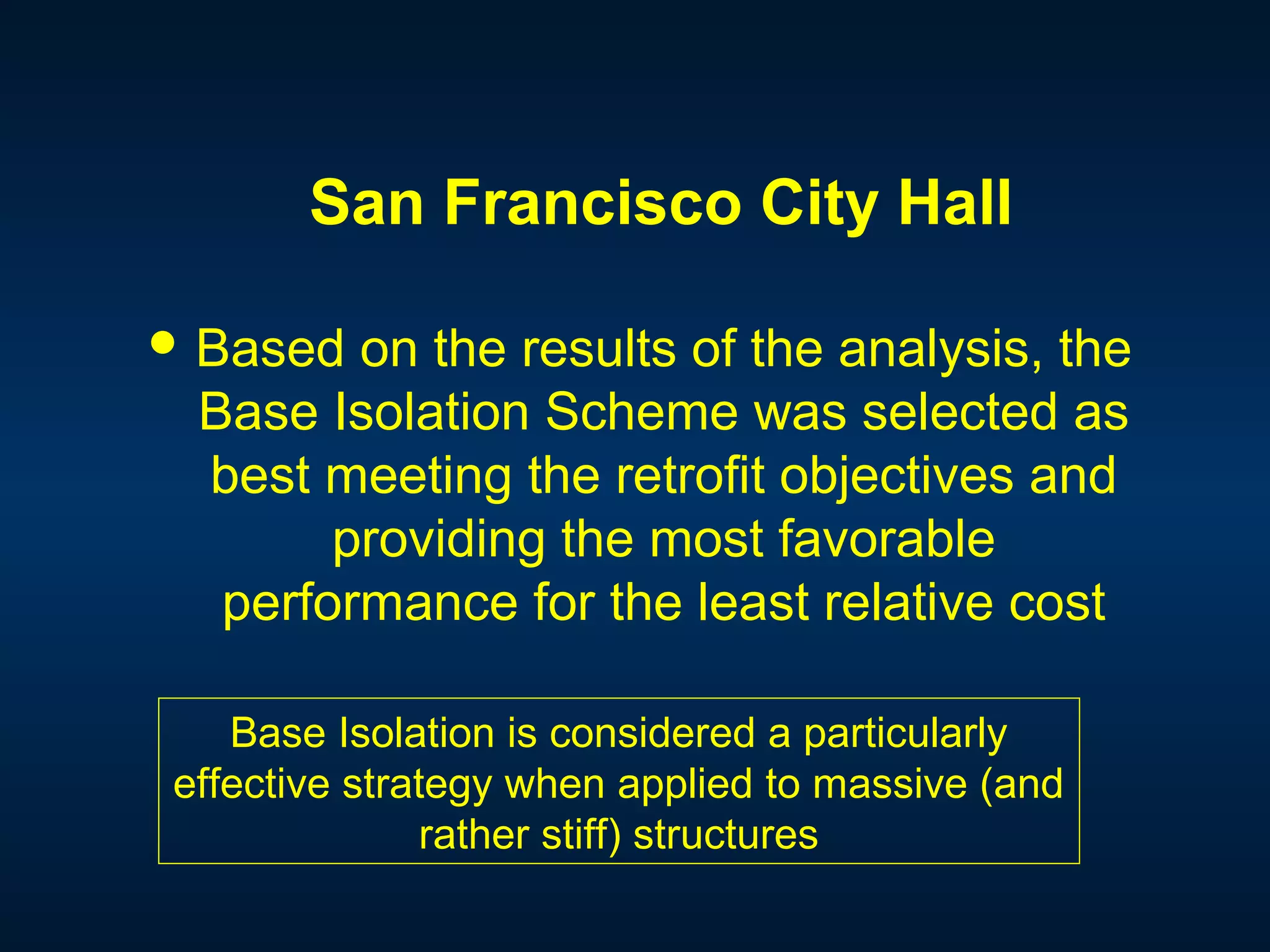 San Francisco City Hall
 Based on the results of the analysis, the
Base Isolation Scheme was selected as
best meeting the retrofit objectives and
providing the most favorable
performance for the least relative cost
Base Isolation is considered a particularly
effective strategy when applied to massive (and
rather stiff) structures
 