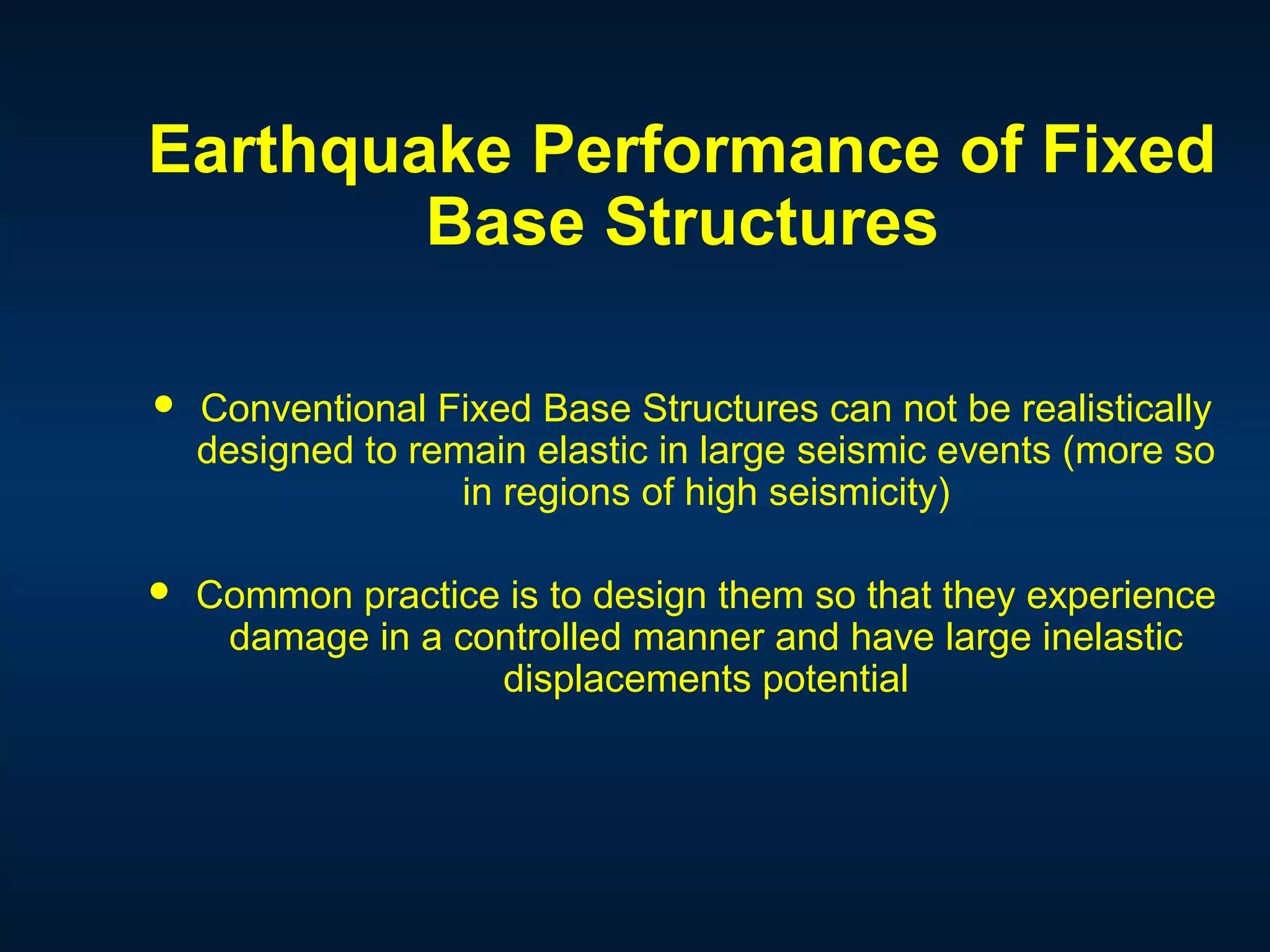Earthquake Performance of Fixed
Base Structures
 Conventional Fixed Base Structures can not be realistically
designed to remain elastic in large seismic events (more so
in regions of high seismicity)
 Common practice is to design them so that they experience
damage in a controlled manner and have large inelastic
displacements potential
 
