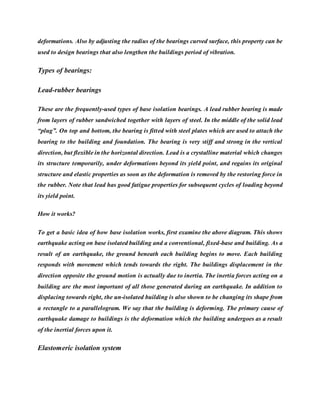 deformations. Also by adjusting the radius of the bearings curved surface, this property can be
used to design bearings that also lengthen the buildings period of vibration.
Types of bearings:
Lead-rubber bearings
These are the frequently-used types of base isolation bearings. A lead rubber bearing is made
from layers of rubber sandwiched together with layers of steel. In the middle of the solid lead
“plug”. On top and bottom, the bearing is fitted with steel plates which are used to attach the
bearing to the building and foundation. The bearing is very stiff and strong in the vertical
direction, but flexible in the horizontal direction. Lead is a crystalline material which changes
its structure temporarily, under deformations beyond its yield point, and regains its original
structure and elastic properties as soon as the deformation is removed by the restoring force in
the rubber. Note that lead has good fatigue properties for subsequent cycles of loading beyond
its yield point.
How it works?
To get a basic idea of how base isolation works, first examine the above diagram. This shows
earthquake acting on base isolated building and a conventional, fixed-base and building. As a
result of an earthquake, the ground beneath each building begins to move. Each building
responds with movement which tends towards the right. The buildings displacement in the
direction opposite the ground motion is actually due to inertia. The inertia forces acting on a
building are the most important of all those generated during an earthquake. In addition to
displacing towards right, the un-isolated building is also shown to be changing its shape from
a rectangle to a parallelogram. We say that the building is deforming. The primary cause of
earthquake damage to buildings is the deformation which the building undergoes as a result
of the inertial forces upon it.
Elastomeric isolation system
 