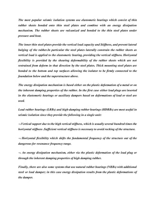 The most popular seismic isolation systems use elastomeric bearings which consist of thin
rubber sheets bonded onto thin steel plates and combine with an energy dissipation
mechanism. The rubber sheets are vulcanized and bonded to the thin steel plates under
pressure and heat.
The inner thin steel plates provide the vertical load capacity and Stiffness, and prevent lateral
bulging of the rubber.In particular the steel plates laterally constrain the rubber sheets as
vertical load is applied to the elastomeric bearing, providing the vertical stiffness. Horizontal
flexibility is provided by the shearing deformability of the rubber sheets which are not
restrained from deform in that direction by the steel plates. Thick mounting steel plates are
bonded to the bottom and top surfaces allowing the isolator to be firmly connected to the
foundation below and the superstructure above.
The energy dissipation mechanism is based either on the plastic deformation of a metal or on
the inherent damping properties of the rubber. In the first case either lead plugs are inserted
in the elastomeric bearings or auxiliary dampers based on deformations of lead or steel are
used.
Lead rubber bearings (LRBs) and high-damping rubber bearings (HDRBs) are most useful in
seismic isolation since they provide the following in a single unit:
 Vertical support due to the high vertical stiffness, which is usually several hundred times the
horizontal stiffness .Sufficient vertical stiffness is necessary to avoid rocking of the structure.
 Horizontal flexibility which shifts the fundamental frequency of the structure out of the
dangerous for resonance frequency range.
 An energy dissipation mechanism, either via the plastic deformation of the lead plug or
through the inherent damping properties of high damping rubber.
Finally, there are also some systems that use natural rubber bearings (NRBs) with additional
steel or lead damper; in this case energy dissipation results from the plastic deformations of
the damper.
 