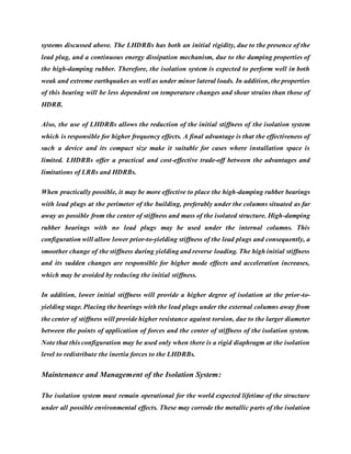 systems discussed above. The LHDRBs has both an initial rigidity, due to the presence of the
lead plug, and a continuous energy dissipation mechanism, due to the damping properties of
the high-damping rubber. Therefore, the isolation system is expected to perform well in both
weak and extreme earthquakes as well as under minor lateral loads. In addition, the properties
of this bearing will be less dependent on temperature changes and shear strains than those of
HDRB.
Also, the use of LHDRBs allows the reduction of the initial stiffness of the isolation system
which is responsible for higher frequency effects. A final advantage is that the effectiveness of
such a device and its compact size make it suitable for cases where installation space is
limited. LHDRBs offer a practical and cost-effective trade-off between the advantages and
limitations of LRBs and HDRBs.
When practically possible, it may be more effective to place the high-damping rubber bearings
with lead plugs at the perimeter of the building, preferably under the columns situated as far
away as possible from the center of stiffness and mass of the isolated structure. High-damping
rubber bearings with no lead plugs may be used under the internal columns. This
configuration will allow lower prior-to-yielding stiffness of the lead plugs and consequently, a
smoother change of the stiffness during yielding and reverse loading. The high initial stiffness
and its sudden changes are responsible for higher mode effects and acceleration increases,
which may be avoided by reducing the initial stiffness.
In addition, lower initial stiffness will provide a higher degree of isolation at the prior-to-
yielding stage. Placing the bearings with the lead plugs under the external columns away from
the center of stiffness will provide higher resistance against torsion, due to the larger diameter
between the points of application of forces and the center of stiffness of the isolation system.
Note that this configuration may be used only when there is a rigid diaphragm at the isolation
level to redistribute the inertia forces to the LHDRBs.
Maintenance and Management of the Isolation System:
The isolation system must remain operational for the world expected lifetime of the structure
under all possible environmental effects. These may corrode the metallic parts of the isolation
 