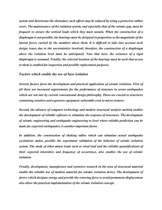 system and deteriorate the elastomer; such effects may be reduced by using a protective rubber
cover. The maintenance of the isolation system, and especially that of the seismic gap, must be
frequent to ensure the vertical loads which they must sustain. When the construction of a
diaphragm is not possible, the bearings must be designed in proportion to the magnitude of the
lateral forces carried by the members above them. It is difficult to take into account such
design issues due to the uncertainties involved; therefore, the construction of a diaphragm
above the isolation level must be anticipated. Note that here, the existence of a rigid
diaphragm is assumed. Finally, the selected location of the bearings must be such that access
to them is enabled for inspection and possible replacement purposes.
Factors which enable the use of base isolation
Several factors favor the development and practical application of seismic isolation. First of
all there are increased requirements for the performance of structure in severe earthquakes
which are not met by current conventional design philosophy. These are crucial to structures
containing sensitive and expensive equipment vulnerable even to micro tremors.
Second, the advance of computer technology and modern structural analysis method enables
the development of reliable software to stimulate the response of structures. The development
of seismic engineering and earthquake engineering to level where reliable prediction can be
made for expected earthquakes, is another important factor.
In addition, the construction of shaking tables which can stimulate actual earthquake
excitations makes possible the experiment validation of the behavior of seismic isolation
system. The study of other minor loads such as wind load and the reliable quantifications of
their expected intensities and frequency of occurrence, also enables the use of seismic
isolation.
Finally, development, manufacture and extensive research in the area of structural material
enable the reliable use of modern material for seismic isolation device. The development of
device which decipate energy and provide the restoring force to avoid permanent displacement
also allow the practical implementation of the seismic isolation concept.
 