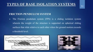 FRICTION PENDULUM SYSTEM
 The Friction pendulum system (FPS) is a sliding isolation system
wherein the weight of the stru...