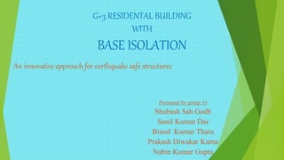 G+3 RESIDENTAL BUILDING
WITH
BASE ISOLATION
An innovative approach for earthquake safe structures
Presented by group -O
Shubash Sah Godh
Sunil Kumar Das
Binod Kumar Tharu
Prakash Diwakar Karna
Nabin Kumar Gupta
 