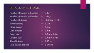 DETAILS OF RC FRAME
Number of bays in x-direction = 6 bay
Number of bays in y-direction = 3 bay
Number of storeys = 14 storey (G +13)
Bottom storey = 3.0 m
Other storeys = 3.0 m
Link element = 0.5 m
Beam size = 0.7 m x 0.4 m
Column size = 0.5 m x 0.5 m
Slab thickness = 0.15 m
Live load on the slab = 3 kN /m2
 
