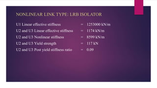 NONLINEAR LINK TYPE: LRB ISOLATOR
U1 Linear effective stiffness = 1253000 kN/m
U2 and U3 Linear effective stiffness = 1174 kN/m
U2 and U3 Nonlinear stiffness = 8599 kN/m
U2 and U3 Yield strength = 117 kN
U2 and U3 Post yield stiffness ratio = 0.09
 