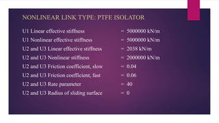 NONLINEAR LINK TYPE: PTFE ISOLATOR
U1 Linear effective stiffness = 5000000 kN/m
U1 Nonlinear effective stiffness = 5000000 kN/m
U2 and U3 Linear effective stiffness = 2038 kN/m
U2 and U3 Nonlinear stiffness = 2000000 kN/m
U2 and U3 Friction coefficient, slow = 0.04
U2 and U3 Friction coefficient, fast = 0.06
U2 and U3 Rate parameter = 40
U2 and U3 Radius of sliding surface = 0
 