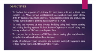 OBJECTIVES
 To find out the response of 14 storey RC bare frame with and without base
isolator (i.e., Mode period, displacement, acceleration, base shear, storey
drift) by response spectrum analysis. Numerical modelling and analysis are
carried out using finite element based software ETABS.
 To study the response of base isolated building using lead rubber bearing
and sliding bearing system for bare frame of symmetric model using time
history analysis of El Centro earthquake data.
 To compare the performance of RC bare frame having plan and elevation
irregularities with and without base isolator.
 Study of isolation system variations and isolation system hysteresis in case
of lead rubber bearing (LRB) and PTFE system.
 