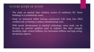 FUTURE SCOPE OF STUDY
 The study on optimal base isolation system of multistory RC frame
buildings in a probabilistic sense.
 Study on laminated rubber bearing constructed with scrap tires filled
crushed rock as bearing to reduce manufacturing costs.
 With recent advancement in material technology, more study can be
focused on material qualities used in isolators like their strength,
durability, high vertical stiffness, low horizontal stiffness and high energy
dissipating capacity.
 