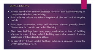 CONCLUSIONS
 Natural period of the structure increases in case of base isolated building in
comparison with fixed base building
 Base isolation reduces the seismic response of plan and vertical irregular
models
 Base shear, acceleration, storey drift decreases whereas generally lateral
displacement increases in base isolated building.
 Fixed base buildings have zero storey acceleration at base of building
whereas, in case of base isolated building appreciable amount of storey
acceleration will been found out at base.
 In case of PTFE base isolated building, reduction in response is more for
=0.06 rather than =0.15.
 