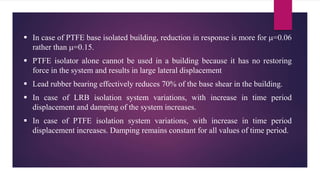  In case of PTFE base isolated building, reduction in response is more for =0.06
rather than =0.15.
 PTFE isolator alone cannot be used in a building because it has no restoring
force in the system and results in large lateral displacement
 Lead rubber bearing effectively reduces 70% of the base shear in the building.
 In case of LRB isolation system variations, with increase in time period
displacement and damping of the system increases.
 In case of PTFE isolation system variations, with increase in time period
displacement increases. Damping remains constant for all values of time period.
 