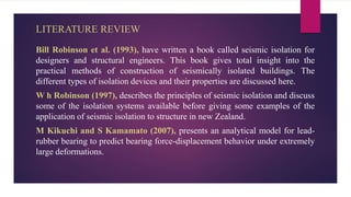 LITERATURE REVIEW
Bill Robinson et al. (1993), have written a book called seismic isolation for
designers and structural engineers. This book gives total insight into the
practical methods of construction of seismically isolated buildings. The
different types of isolation devices and their properties are discussed here.
W h Robinson (1997), describes the principles of seismic isolation and discuss
some of the isolation systems available before giving some examples of the
application of seismic isolation to structure in new Zealand.
M Kikuchi and S Kamamato (2007), presents an analytical model for lead-
rubber bearing to predict bearing force-displacement behavior under extremely
large deformations.
 