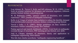 REFERENCES
 Ivan skinner, R., Trevor E. Kelly and bill robinson, W. H. (1993), A text
book on seismic isolation for designers and structural engineers, robinson
seismic limited, holmes consulting group.
 W. H. Robinson (1998), “passive control of structures, new zealand
experience”, ISET, journal of earthquake technology.
 Kelly et al. Uasge of seismic base isolation to reduce the ductility demand
from prefabricated concrete structure, holmes consulting group limited.
 Trevor e kelly, s. E. (2001), design guidelines on base isolation of
structures, holmes consulting group, new zealand.
 Pankaj agarwal and manish shirkhande. (2010), A text book on earthquake
resistant design of structures, PHI learning private limited, new delhi.
 Anil k. Chopra, dynamic of structures, theory and application to
earthquake engineering, third edition.
 Wai-fah chen charles scawthorn, “earthquake engineering handbook”.
 