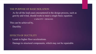 THE PURPOSE OF BASE ISOLATION
 As for all the load cases encountered in the design process, such as
gravity and wind, should work to meet a single basic equation:
CAPACITY > DEMAND.
This can be achieved by,
 Ductility
 Leads to higher floor accelerations.
 Damage to structural components, which may not be repairable.
EFFECTS OF DUCTILITY
 