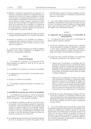 d) Reforzar la dimensión internacional de la educación y la
formación, en particular mediante la cooperación entre ins­
tituciones de la Unión y de los países asociados en el ámbito
de la educación y formación profesional (EFP) y en la edu­
cación superior, incrementando el atractivo de las institucio­
nes de educación superior europeas y apoyando la acción
exterior de la Unión, incluidos sus objetivos de desarrollo, a
través de la promoción de la movilidad y la cooperación
entre instituciones de educación superior de la Unión y de
los países asociados y acciones específicas de desarrollo de
las capacidades en los países asociados;
e) Mejorar la enseñanza y el aprendizaje de lenguas y promover
la amplia diversidad lingüística y la conciencia intercultural.
(f) Promover la excelencia en las actividades de enseñanza e
investigación sobre integración europea a través de las acti­
vidades Jean Monnet en todo el mundo, tal como se men­
ciona en el artículo 10.
2. A efectos de evaluar el Programa, para medir los objetivos
específicos a que se refiere el apartado 1, se establecen en el
anexo I los correspondientes indicadores.
Artículo 6
Acciones del Programa
1. En el ámbito de la educación y de la formación, el Pro­
grama perseguirá sus objetivos a través de los tres tipos de
acciones siguientes:
a) La movilidad de las personas por motivos de aprendizaje;
b) La cooperación para la innovación y el intercambio de bue­
nas prácticas; y
c) El apoyo a la reforma de las políticas.
2. Las actividades específicas Jean Monnet se describen en el
artículo 10.
Artículo 7
La movilidad de las personas por motivos de aprendizaje
1. La movilidad de las personas por motivos de aprendizaje
prestará apoyo en los países del Programa a que se refiere el
artículo 24, apartado 1, a las siguientes actividades:
a) La movilidad de estudiantes en todos los ciclos de la educa­
ción superior y de los estudiantes, aprendices y alumnos en
la educación y formación profesional. Esta movilidad podrá
consistir en realizar estudios en una institución asociada,
periodos de prácticas o experiencia como aprendiz, asistente
o becario en otro país. Se podrá apoyar la movilidad a nivel
de máster a través del Mecanismo Europeo de Garantía de
Préstamos mencionado en el artículo 20.
b) La movilidad del personal dentro de los países del Programa,
tal como se menciona en el artículo 24, apartado 1. Esta
movilidad podrá consistir en forma de enseñanza o lectora­
dos, o en la participación en actividades de desarrollo pro­
fesional en otros países.
2. Esta acción también apoyará la movilidad internacional de
estudiantes y personal hacia y desde países asociados, en lo que
se refiere a la educación superior, incluida la movilidad organi­
zada a partir de titulaciones conjuntas, dobles o múltiples de
alta calidad o bien convocatorias conjuntas.
Artículo 8
La cooperación para la innovación y el intercambio de
buenas prácticas.
1. La cooperación para la innovación y el intercambio de
buenas prácticas apoyará lo siguiente:
a) Asociaciones estratégicas entre organizaciones o institucio­
nes que participan en actividades de educación y formación
u otros sectores pertinentes encaminadas a desarrollar y
poner en práctica iniciativas conjuntas y promover el apren­
dizaje entre iguales y los intercambios de experiencia.
b) Asociaciones entre el mundo del trabajo y las instituciones
de educación y formación, en las siguientes formas:
— Alianzas para el conocimiento, en particular entre ins­
tituciones de educación superior y el mundo del trabajo,
destinadas a promover la creatividad, la innovación, el
aprendizaje basado en el trabajo y el espíritu empresarial
ofreciendo las oportunidades de aprendizaje pertinentes,
lo que incluye el desarrollo de nuevos planes de estudios
y enfoques pedagógicos.
— Alianzas para las competencias sectoriales, entre provee­
dores de educación y formación y el mundo del trabajo,
destinadas a promover las posibilidades de empleo, con­
tribuir a la creación de nuevos planes de estudio espe­
cíficos de sectores o intersectoriales, desarrollar métodos
innovadores de enseñanza y formación profesionales y
poner en práctica las herramientas de la Unión para el
reconocimiento de las cualificaciones y la transparencia.
(c) Plataformas de apoyo informáticoque abarquen todos los
sectores de la educación y la formación, incluido en parti­
cular el hermanamiento virtual (eTwinning), que permitan el
aprendizaje entre iguales, la movilidad virtual y los intercam­
bios de buenas prácticas así como el acceso a participantes
de países vecinos.
2. Esta acción también apoyará el desarrollo, la capacitación,
la integración regional, los intercambios de conocimiento y los
procesos de modernización mediante acuerdos de asociación
internacionales entre instituciones de educación superior de la
Unión y de los países asociados en particular en materia de
aprendizaje entre igualesy de proyectos educativos conjuntos,
así como mediante la promoción de la cooperación regional y
de las Oficinas Nacionales de Información, en particular con
países de la política de vecindad.
ESL 347/58 Diario Oficial de la Unión Europea 20.12.2013
 