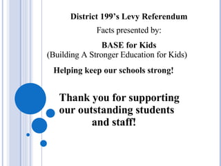 District 199’s Levy Referendum Facts presented by: BASE for Kids (Building A Stronger Education for Kids) Helping keep our schools strong! Thank you for supporting our outstanding students and staff! 