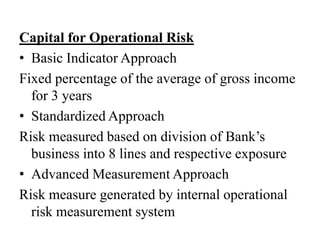 Capital for Operational Risk
• Basic Indicator Approach
Fixed percentage of the average of gross income
for 3 years
• Standardized Approach
Risk measured based on division of Bank’s
business into 8 lines and respective exposure
• Advanced Measurement Approach
Risk measure generated by internal operational
risk measurement system
 