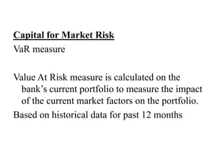 Capital for Market Risk
VaR measure
Value At Risk measure is calculated on the
bank’s current portfolio to measure the impact
of the current market factors on the portfolio.
Based on historical data for past 12 months
 