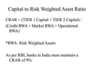 Capital to Risk Weighted Asset Ratio
CRAR = (TIER 1 Capital + TIER 2 Capital) /
(Credit RWA + Market RWA + Operational
RWA)
*RWA- Risk Weighted Assets
As per RBI, banks in India must maintain a
CRAR of 9%
 
