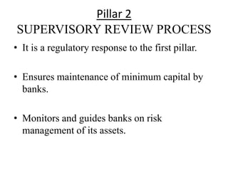 Pillar 2
SUPERVISORY REVIEW PROCESS
• It is a regulatory response to the first pillar.
• Ensures maintenance of minimum capital by
banks.
• Monitors and guides banks on risk
management of its assets.
 