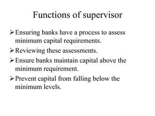 Functions of supervisor
Ensuring banks have a process to assess
minimum capital requirements.
Reviewing these assessments.
Ensure banks maintain capital above the
minimum requirement.
Prevent capital from falling below the
minimum levels.
 