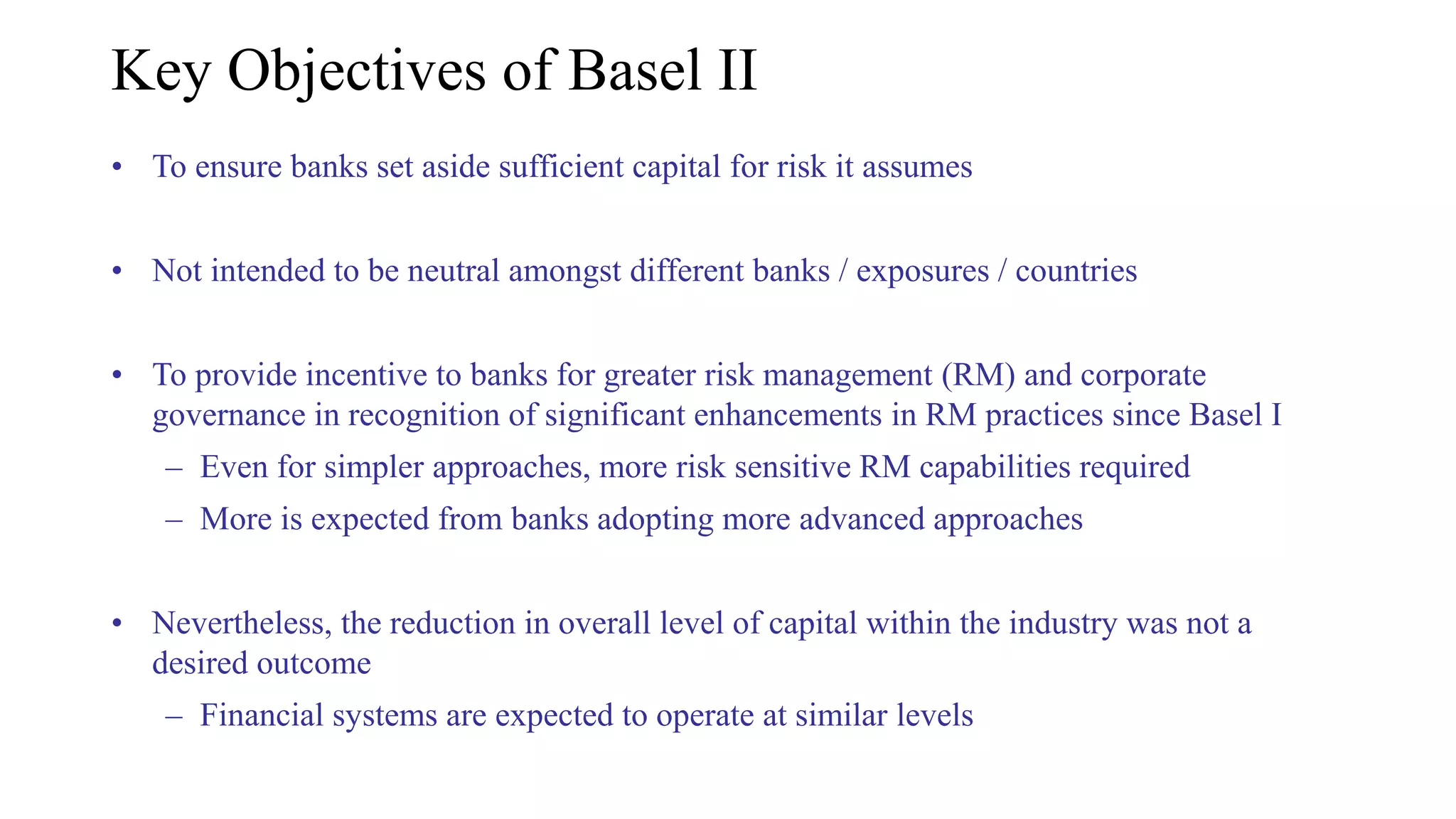 Key Objectives of Basel II
• To ensure banks set aside sufficient capital for risk it assumes
• Not intended to be neutral amongst different banks / exposures / countries
• To provide incentive to banks for greater risk management (RM) and corporate
governance in recognition of significant enhancements in RM practices since Basel I
– Even for simpler approaches, more risk sensitive RM capabilities required
– More is expected from banks adopting more advanced approaches
• Nevertheless, the reduction in overall level of capital within the industry was not a
desired outcome
– Financial systems are expected to operate at similar levels
 
