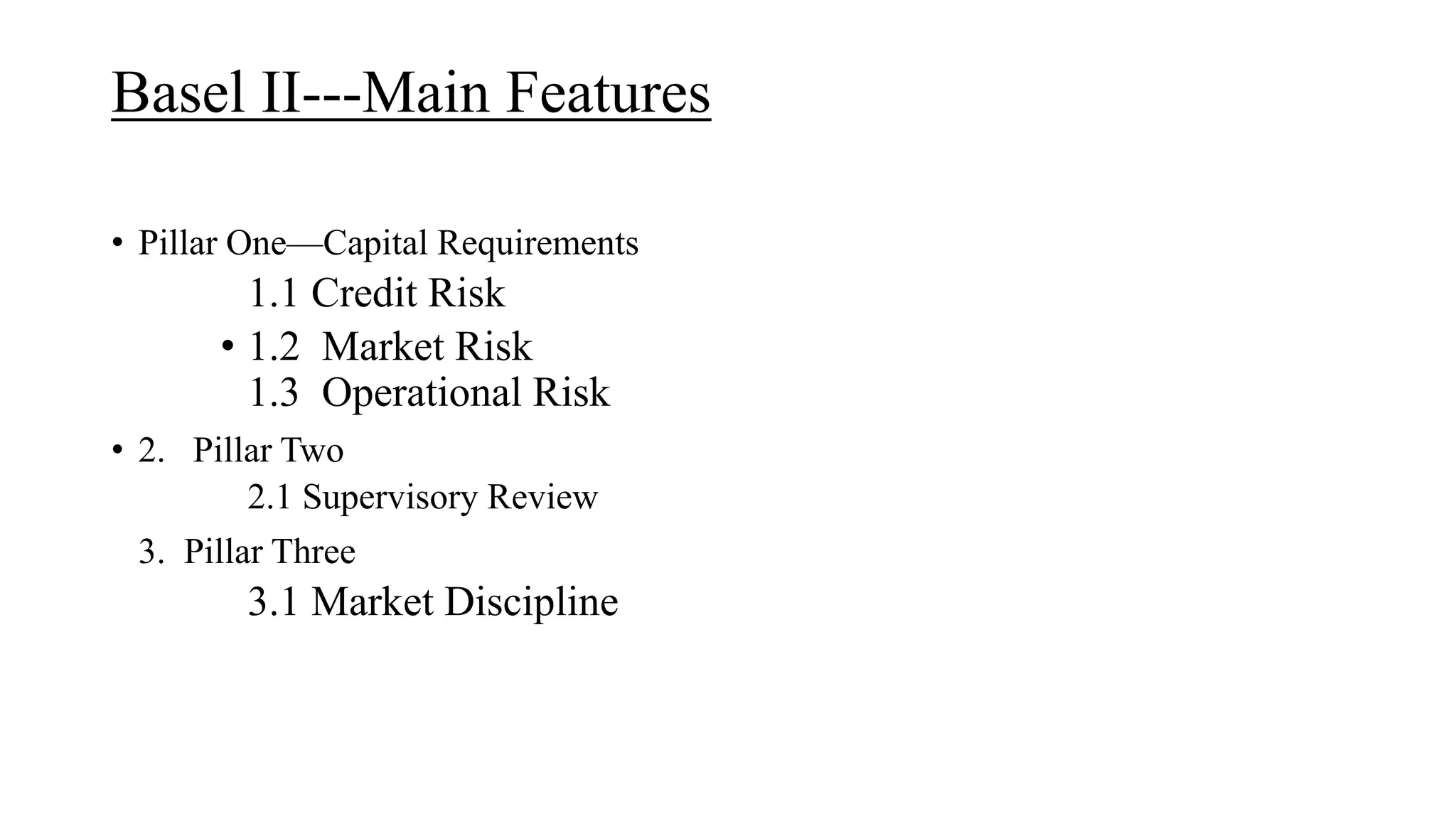 Basel II---Main Features
• Pillar One—Capital Requirements
1.1 Credit Risk
• 1.2 Market Risk
1.3 Operational Risk
• 2. Pillar Two
2.1 Supervisory Review
3. Pillar Three
3.1 Market Discipline
 