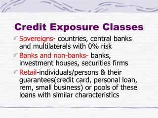 Credit Exposure Classes Sovereigns - countries, central banks and multilaterals with 0% risk Banks and non-banks-  banks, investment houses, securities firms Retail -individuals/persons & their guarantees(credit card, personal loan, rem, small business) or pools of these loans with similar characteristics 