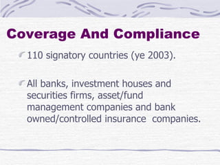 Coverage And Compliance  110 signatory countries (ye 2003).  All banks, investment houses and securities firms, asset/fund management companies and bank owned/controlled insurance  companies. 