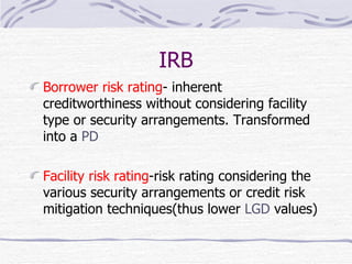 IRB Borrower risk rating - inherent creditworthiness without considering facility type or security arrangements. Transformed into a  PD Facility risk rating -risk rating considering the various security arrangements or credit risk mitigation techniques(thus lower  LGD  values) 