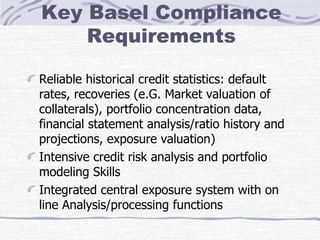 Key Basel Compliance Requirements Reliable historical credit statistics: default rates, recoveries (e.G. Market valuation of collaterals), portfolio concentration data, financial statement analysis/ratio history and projections, exposure valuation) Intensive credit risk analysis and portfolio modeling Skills Integrated central exposure system with on line Analysis/processing functions 