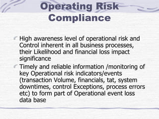 Operating Risk Compliance High awareness level of operational risk and Control inherent in all business processes, their Likelihood and financial loss impact significance Timely and reliable information /monitoring of key Operational risk indicators/events (transaction Volume, financials, tat, system downtimes, control Exceptions, process errors etc) to form part of Operational event loss data base 
