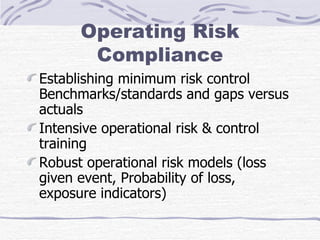 Operating Risk Compliance Establishing minimum risk control Benchmarks/standards and gaps versus actuals Intensive operational risk & control training Robust operational risk models (loss given event, Probability of loss, exposure indicators) 