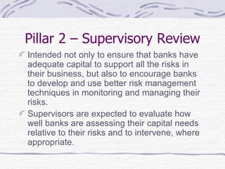 Pillar 2 – Supervisory Review Intended not only to ensure that banks have adequate capital to support all the risks in their business, but also to encourage banks to develop and use better risk management techniques in monitoring and managing their risks. Supervisors are expected to evaluate how well banks are assessing their capital needs relative to their risks and to intervene, where appropriate. 