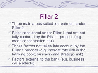 Pillar 2 Three main areas suited to treatment under Pillar 2: Risks considered under Pillar 1 that are not fully captured by the Pillar 1 process (e.g. credit concentration risk) Those factors not taken into account by the Pillar 1 process (e.g. interest rate risk in the banking book, business and strategic risk) Factors external to the bank (e.g. business cycle effects). 