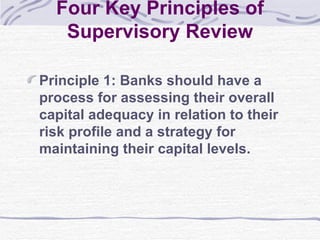 Four Key Principles of Supervisory Review Principle 1: Banks should have a process for assessing their overall capital adequacy in relation to their risk profile and a strategy for maintaining their capital levels. 