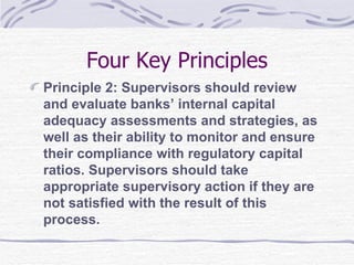 Four Key Principles Principle 2: Supervisors should review and evaluate banks’ internal capital adequacy assessments and strategies, as well as their ability to monitor and ensure their compliance with regulatory capital ratios. Supervisors should take appropriate supervisory action if they are not satisfied with the result of this process. 