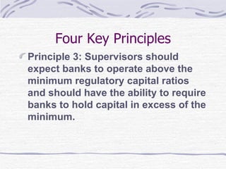 Four Key Principles Principle 3: Supervisors should expect banks to operate above the minimum regulatory capital ratios and should have the ability to require banks to hold capital in excess of the minimum. 
