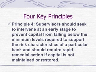 Four Key Principles Principle 4: Supervisors should seek to intervene at an early stage to prevent capital from falling below the minimum levels required to support the risk characteristics of a particular bank and should require rapid remedial action if capital is not maintained or restored. 