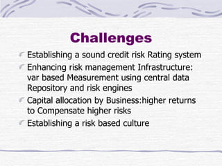 Challenges Establishing a sound credit risk Rating system Enhancing risk management Infrastructure: var based Measurement using central data Repository and risk engines Capital allocation by Business:higher returns to Compensate higher risks Establishing a risk based culture 