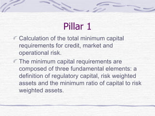 Pillar 1 Calculation of the total minimum capital requirements for credit, market and operational risk.  The minimum capital requirements are composed of three fundamental elements: a definition of regulatory capital, risk weighted assets and the minimum ratio of capital to risk weighted assets. 
