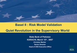 Basel II : Risk Model Validation Quiet Revolution in the Supervisory World  State Bank of Pakistan KARACHI, March 12 th ,  2007 Christian Marlier  Senior Director Head of CRO Executive Office 