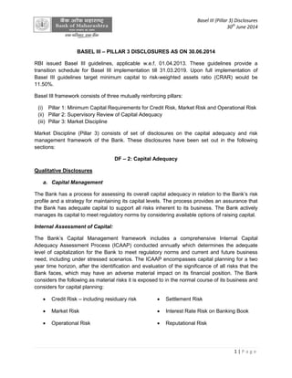 Basel III (Pillar 3) Disclosures
30th
June 2014
1 | P a g e
BASEL III – PILLAR 3 DISCLOSURES AS ON 30.06.2014
RBI issued Basel III guidelines, applicable w.e.f. 01.04.2013. These guidelines provide a
transition schedule for Basel III implementation till 31.03.2019. Upon full implementation of
Basel III guidelines target minimum capital to risk-weighted assets ratio (CRAR) would be
11.50%.
Basel III framework consists of three mutually reinforcing pillars:
(i) Pillar 1: Minimum Capital Requirements for Credit Risk, Market Risk and Operational Risk
(ii) Pillar 2: Supervisory Review of Capital Adequacy
(iii) Pillar 3: Market Discipline
Market Discipline (Pillar 3) consists of set of disclosures on the capital adequacy and risk
management framework of the Bank. These disclosures have been set out in the following
sections:
DF – 2: Capital Adequacy
Qualitative Disclosures
a. Capital Management
The Bank has a process for assessing its overall capital adequacy in relation to the Bank’s risk
profile and a strategy for maintaining its capital levels. The process provides an assurance that
the Bank has adequate capital to support all risks inherent to its business. The Bank actively
manages its capital to meet regulatory norms by considering available options of raising capital.
Internal Assessment of Capital:
The Bank’s Capital Management framework includes a comprehensive Internal Capital
Adequacy Assessment Process (ICAAP) conducted annually which determines the adequate
level of capitalization for the Bank to meet regulatory norms and current and future business
need, including under stressed scenarios. The ICAAP encompasses capital planning for a two
year time horizon, after the identification and evaluation of the significance of all risks that the
Bank faces, which may have an adverse material impact on its financial position. The Bank
considers the following as material risks it is exposed to in the normal course of its business and
considers for capital planning:
 Credit Risk – including residuary risk  Settlement Risk
 Market Risk  Interest Rate Risk on Banking Book
 Operational Risk  Reputational Risk
 