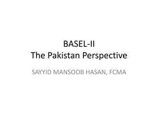 BASEL-II 
The Pakistan Perspective 
SAYYID MANSOOB HASAN, FCMA 
 