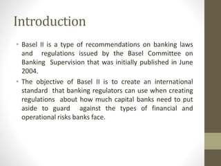 Introduction
• Basel II is a type of recommendations on banking laws
and regulations issued by the Basel Committee on
Banking Supervision that was initially published in June
2004.
• The objective of Basel II is to create an international
standard that banking regulators can use when creating
regulations about how much capital banks need to put
aside to guard against the types of financial and
operational risks banks face.
 