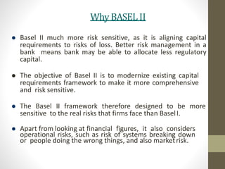 Why BASEL II
 Basel II much more risk sensitive, as it is aligning capital
requirements to risks of loss. Better risk management in a
bank means bank may be able to allocate less regulatory
capital.
 The objective of Basel II is to modernize existing capital
requirements framework to make it more comprehensive
and risk sensitive.
 The Basel II framework therefore designed to be more
sensitive to the real risks that firms face than BaselI.
 Apart from looking at financial figures, it also considers
operational risks, such as risk of systems breaking down
or people doing the wrong things, and also marketrisk.
 
