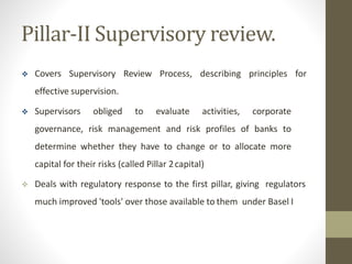 Pillar-II Supervisory review.
 Covers Supervisory Review Process, describing principles for
effective supervision.
 Supervisors obliged to evaluate activities, corporate
governance, risk management and risk profiles of banks to
determine whether they have to change or to allocate more
capital for their risks (called Pillar 2capital)
 Deals with regulatory response to the first pillar, giving regulators
much improved 'tools' over those available to them under Basel I
 