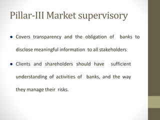 Pillar-III Market supervisory
 Covers transparency and the obligation of banks to
disclose meaningful information to all stakeholders
 Clients and shareholders should have sufficient
understanding of activities of banks, and the way
they manage their risks.
 
