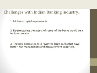 Challenges with Indian Banking Industry..
1. Additional capital requirements.
2. Re-structuring the assets of some of the banks would be a
tedious process.
3. The new norms seem to favor the large banks that have
better risk management and measurement expertise.
 